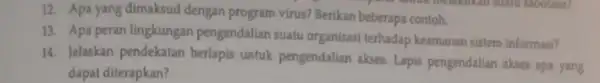 12. Apa yang dimaksud dengan program virus? Berikan beberapa contoh. 13. Apa peran lingkungan pengendalian suafu organisasi terhadap keamanan sistem informasi? 14. Jelaskan pendekatan