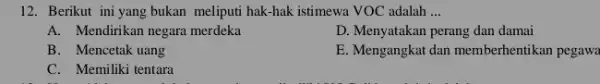 12. Berikut ini yang bukan meliputi hak-hak istimewa VOC adalah __ A. Mendirikan negara merdeka D. Menyatakan perang dan damai B. Mencetak uang E.