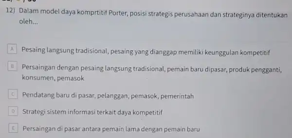 12) Dalam model daya komprtitif Porter, posisi strategis perusahaan dan strateginya ditentukan oleh __ A Pesaing langsung tradisional, pesaing yang dianggap memilik i keunggulan