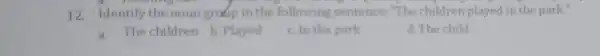 12. Identify the noungradip in the following sentence "The children played in the park." a. The children b . Played c. In the park