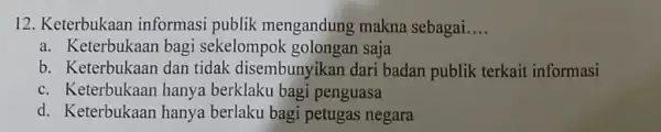 12. Keterbukaan informasi publik mengandung makna sebagai __ a. Keterbukaan bagi sekelompok golongan saja b. Keterbukaan dan tidak disembunyikan dari badan publik terkait informasi