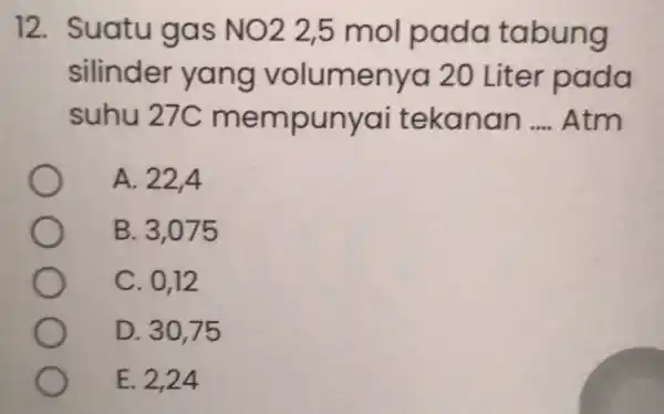 12. Suatu gas NO2 25 mol pada tabung silinder yang volumenya 20 Liter pada suhu 27C mempunyai tekanan __ Atm A. 22,4 B. 3,075