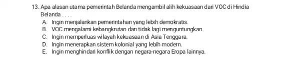 13. Apa alasan utama pemerintah Belanda mengambil alih kekuasaan dari VOC di Hindia Belanda __ A. Ingin menjalankan pemerintahan yang lebih demokratis. B. VOC