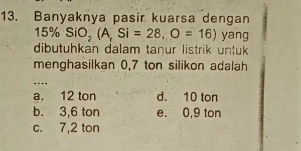 13. Banyaknya pasir kuarse dengan 15% SiO_(2)(A_(r)Si=28,O=16) yang dibutuhkan dalam tanur listrik untuk menghasilkan 0,7 ton silikon adalah __ a. 12 ton d. 10