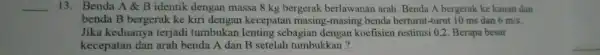 __ 13 . Benda A B identik dengan massa 8 kg bergerak berlawanar arah .Benda A bergerak ke kanan dan benda B bergerak ke