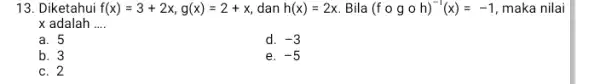 13. Diketahui f(x)=3+2x,g(x)=2+x dan h(x)=2x Bila (fcirc gcirc h)^-1(x)=-1 maka nilai x adalah __ a. 5 d. -3 b. 3 e. -5 C. 2