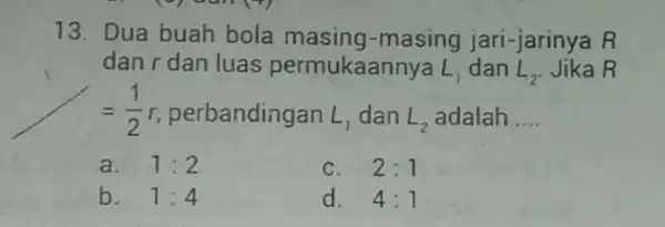 13. Dua buah bola masing-masing jari-jarinya R dan r dan luas permukaannya L_(1) dan L_(2) Jika R =(1)/(2)r perbandingan L_(1) dan L_(2) adalah __