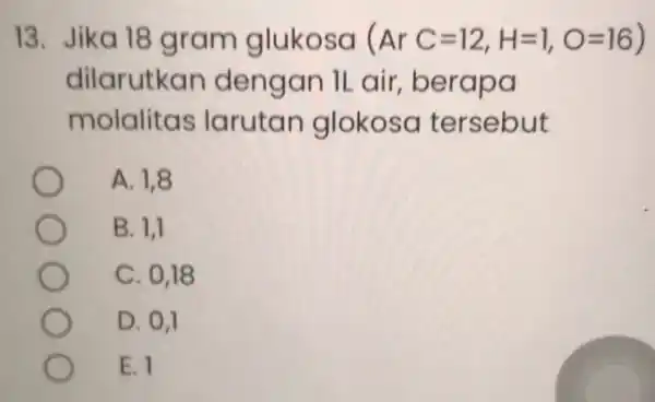 13. Jika 18 gram glukosa (ArC=12,H=1,O=16) dilarutkan dengan ILair, be rapa molalitas larutan glokosa tersebut A. 1,8 B. 1,1 C. 0,18 D. 0,1 E.