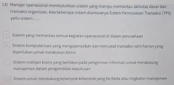 13) Manajer operasional membutuhkan sistem yang mampu memantau aktivitas dasar dan transaksi organisasi. Ada beberapa sistem diantaranya Sistem Pemrosesan Transaksi (TPS) yaitu sistem __