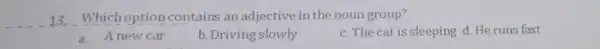 __ 13. Which option contains an adjective in the noun group? a.A new car b. Driving slowly c. The cat is sleeping d.He runs
