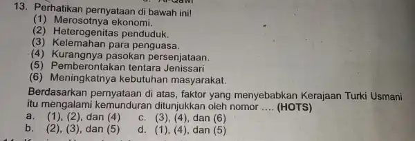 13. Perhatikan pernyataan di bawah ini! (1)ekonomi. (2)Heterogenitas penduduk. (3)para penguasa. (4) Kurangnya pasokan persenjataan (5 ) Pemberontakan tentara Jenissari (6)Meningkatnya kebutuhan masyarakat. Berdasarkan