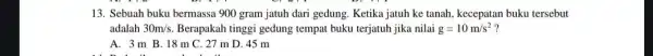 13. Sebuah buku bermassa 900 gram jatuh dari gedung. Ketika jatuh ke tanah, kecepatan buku tersebut adalah 30m/s. Berapakah tinggi gedung tempat buku terjatuh