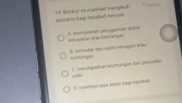 14. Berikut ini manfaat mengikuti asuransi bagi nasabah kecuali __ A. memperoleh penggantian akibat kerusakan atau kehilangan B. terhindar dari resiko kerugian atau kehilangan