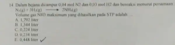 14. Dalam bejana dicampur 0,04 mol N2 dan 0,03 mol H2 dan bereaksi menurut persamaan N_(2)(g)+3H_(2)(g)arrow 2NH_(3)(g) Volume gas NH3 maksimum yang dihasilkan pada