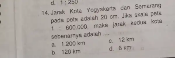 14. Jarak Kota Yogyakarta dan Semarang pada peta adalah 20 cm. Jika skala peta 1:600.000 maka jarak kedua kota sebenarny a adalah __ a.