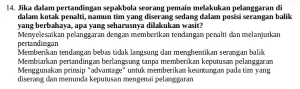 14. Jika dalam pertandingan sepakbola seorang pemain melakukan pelanggaran di dalam kotak penalti , namun tim yang diserang sedang dalam posisi serangan balik yang