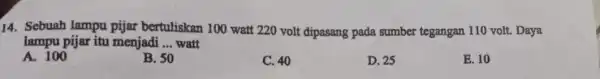 14. Sebuah lampu pijar bertuliskan 100 watt 220 volt dipasang pada sumber tegangan 110 volt. Daya lampu pijar itu menjadi __ watt A. 100