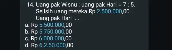 14. Uang pak Wisnu: uang pak Hari=7:5. Selisih uang mereka Rp2.500.000,00 Uang pak Hari __ a. Rp 5.500 .000,00 b. Rp 5.750.000 ,00 c.