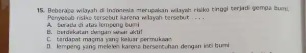 15. Beberapa wilayah di Indonesia merupakan wilayah risiko tinggi terjadi gempa bumi. Penyebab risiko tersebut karena wilayah tersebut __ A. berada di atas lempeng