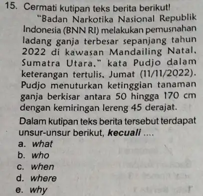 15. Cermati kutipan teks berita berikut! "Badan Narkotika Nasional Republik Indonesia (BNN RI)melakukan pemusnahan ladang ganja terbesar sepanjang tahun 2022 di kawasan Mandailing Natal.