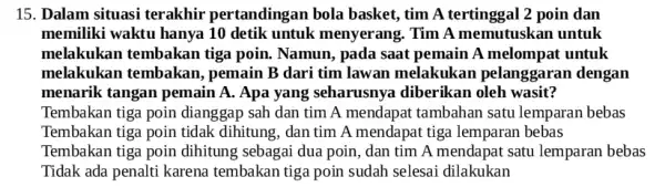 15. Dalam situasi terakhir pertanding:an bola basket, tim A tertinggal 2 poin dan memiliki waktu hanya 10 detik untuk menyerang. Tim A memutuskan untuk