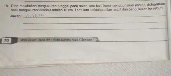 15. Dino melakukan pengukuran tunggal pada salah kursi menggunakan mistar, didapatkan hasil pengukuran tersebut adalah 18 cm Tentukan ketidakpastian pengukuran tersebut! Jawab: __