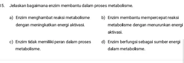 15. Jelaskan bagaimana enzim membantu dalam proses metabolisme. a) Enzim menghambat reaksi metabolisme dengan meningkatkan energi aktivasi. b) Enzim membantu mempercepat reaksi metabolisme dengan