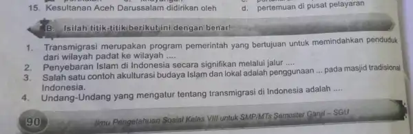 15. Kesultanan Aceh Darussalam didirik an oleh d. pertemuan di pusat pelayaran B. Isilah titik-titik berikut ini dengan benar! 1. Transmigrasi merupakan program pemerintah