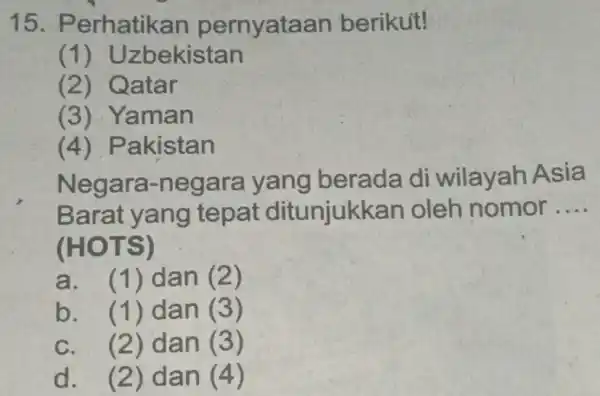 15. P erhatikan pernyataan berikut! (1) Uzbekistan (2) Qatar (3)Yaman (4) Pakistan Negar a-negara yang berada di wilayah Asia Barat yang tepat ditunjukkan oleh