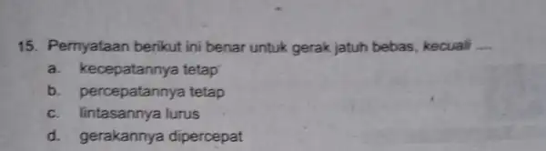 15. Pernyataan berikut ini benar untuk gerak jatuh bebas, kecuali __ a. k ecepatannya tetap b. percepatann ya tetap c. lintasannya lurus d. gerakannya