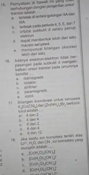 15. Pernyataan di bawah ini yang tidak berhubungan dengan pengertian unsur transisi adalah __ a. terletak di antara golongan IIA dan IIIA b. terletak