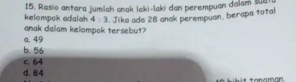 15. Rasio antara jumlah anak laki-laki dan dalam suaru kelompok adalah 4:3 Jika ada 28 anak perempuan, berapa total anak dalam kelompok tersebut? a.