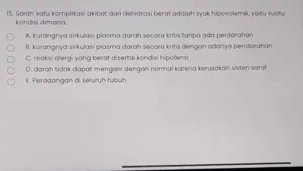 15. Salah satu komplikasi akibat dari dehidrasi berat adalah syok hipovolemik, yaitu suatu kondisi dimana: A. kurangnya sirkulasi plasma darah secara kritis tanpa ada