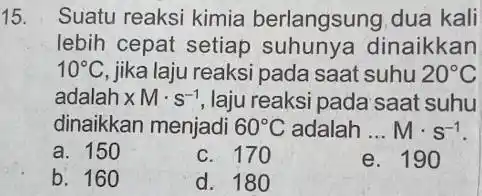 15. Suatu reaksi kimia berlangsung dua kali lebih cepat setiap dinaikkan 10^circ C jika laju reaksi pada saat suhu 20^circ C adalah xMcdot s^-1