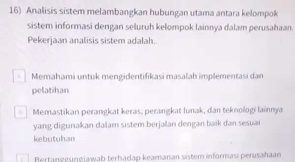 16) Analisis sistem melambangkan hubungan utama antara kelompok sistem informasi dengan seluruh kelompok lainnya dalam perusahaan. Pekerjaan analisis sistem adalah __ A Memahami untuk