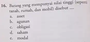 16. Barang yang mempunyai nilai tinggi (seperti tanah, rumah, dan mobil) disebut __ a. asset b. agunan c. obligasi d. saham e. modal