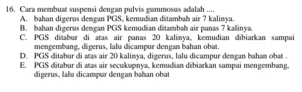 16. Cara membuat suspensi dengan pulvis gummosus adalah __ A. bahan digerus dengan PGS, kemudian ditambah air 7 kalinya. B. bahan digerus dengan PGS