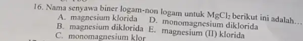 16. Nama senyawa biner logam-non logam untuk MgCl_(2) berikut ini adalah __ A. magnesium klorida D. monomagnesium diklorida C. monomagnesium klor B. magnesium diklorida