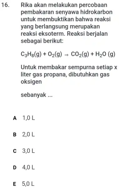 16. Rika akan melakukan percobaan pembakaran senyawa hidrokarbon untuk membuktikan bahwa reaksi yang berlangsung merupakan reaksi eksoterm Reaksi berjalan sebagai berikut: C_(3)H_(8)(g)+O_(2)(g)Longrightarrow CO_(2)(g)+H_(2)O(g) Untuk