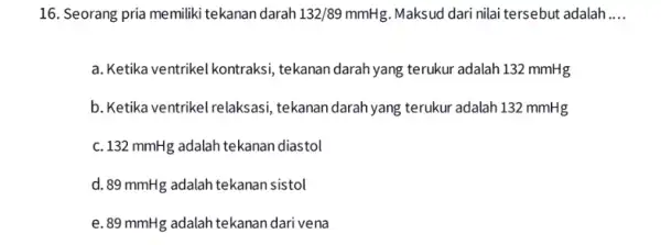 16. Seorang pria memiliki tekanan darah 132/89mmHg Maksud dari nilai tersebut adalah __ a. Ketika ventrikel kontraksi tekanan darah yang terukur adalah 132 mmHg