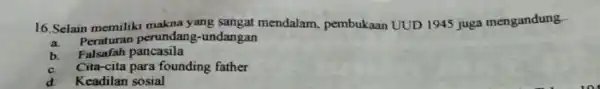 16.Selain memiliki makna yang sangat mendalam pembukaan UUD 1945 juga mengandung. a. Peraturan perundang -undangan b Falsafah pancasila c. Cita-cita para founding father d