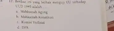 17. Berikut ini yang berhak menguji UU terhadap UUD 1945 adalah __ a. Mahkamah Agung b. Mahkamah Konstitusi c. Komisi Yudisial d. DPR