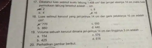 17. Diketahui luas selimut suatu tabung 1.408cm^2 dan jari-jari alasnya 14 cm maka luas permukaan tabung tersebut adalah __ cm. 2 c. 8 b.