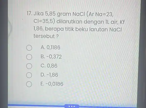 17. Jika 5,85 gram NaCl (Ar Na=23) Cl=35,5 ) dilarutkan dengan IL air, Kf 1,86 berapa titik beku larutan NaCl tersebut? A. 0,1186 B.