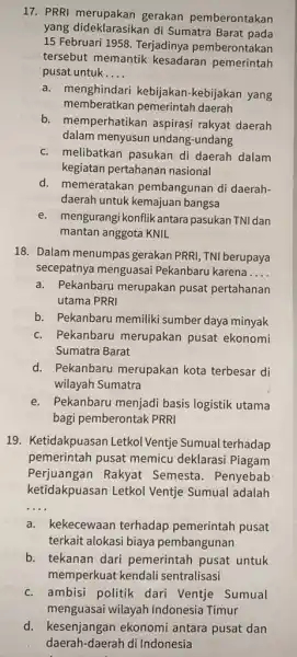 17. PRRI gerakan pemberontakan yang dideklarasikan di Sumatra Barat pada 15 Februari 1958. Terjadinya pemberontakan tersebut memantik kesadaran pemerintah pusat untuk __ a. menghindari