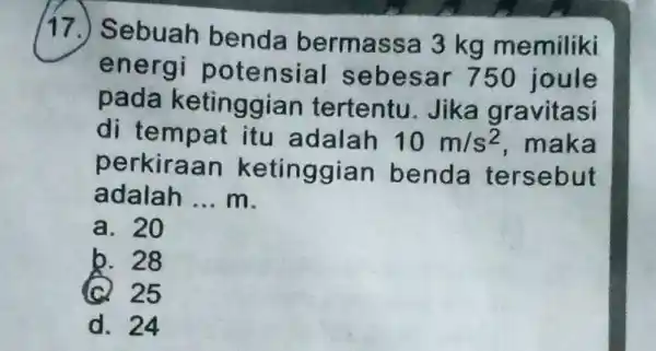 (17.) Sebuah benda bermassa 3 kg memiliki energi potensial seb esar 750 joule pada ketinggian tertentu.Jika gravitasi di tempat itu adalah 10m/s^2 maka perkiraan