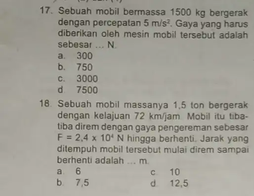 17. Sebuah mobil bermassa 1500 kg bergerak dengan percepatan 5m/s^2 Gaya yang harus diberikan oleh mesin mobil tersebut adalah sebesar __ N. a. 300