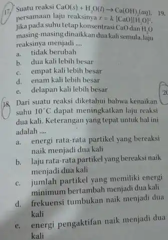 17. Suatu reaksi CaO(s)+H_(2)O(l)arrow Ca(OH)_(2)(aq) 19. persamaan r=k[CaO]vert H_(2)O]^2 Jika pada suhu tetap konsentrasi CaOdan H_(2)O masing-masing-dinaikkan duakalisemula,laju reaksinya menjadi __ a. tidak berubah