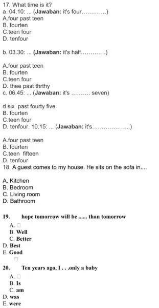 17. What time is it? a. 04.10: __ (Jawaban: it's four __ A.four past teen B. fourten C.teen four D. tenfour b. 03.30: __