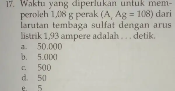 17. Waktu yang diperluk an untuk mem- peroleh 1,08 g perak (A_(r)Ag=108) dari larutan tembaga sulfat dengan arus listrik 1,93 ampere adalah __ detik.